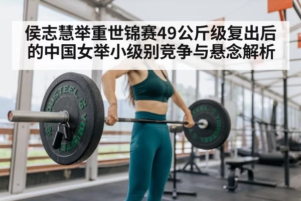 侯志慧举重世锦赛49公斤级复出后的中国女举小级别竞争与悬念解析