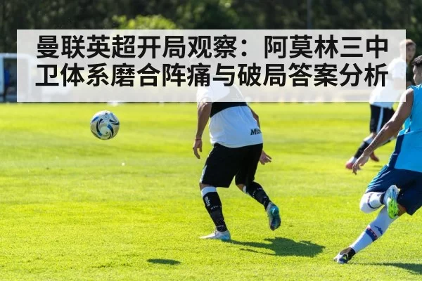 曼联英超开局观察：阿莫林三中卫体系磨合阵痛与破局答案分析