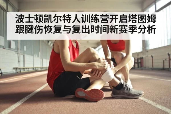 波士顿凯尔特人训练营开启塔图姆跟腱伤恢复与复出时间新赛季分析