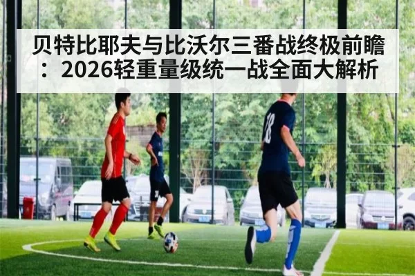 贝特比耶夫与比沃尔三番战终极前瞻：2026轻重量级统一战全面大解析
